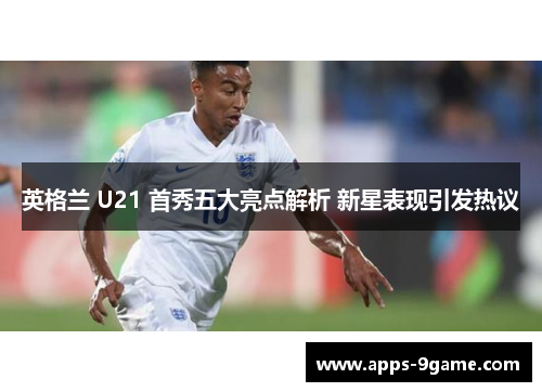 英格兰 U21 首秀五大亮点解析 新星表现引发热议