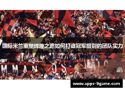国际米兰重塑辉煌之路如何打造冠军级别的团队实力
