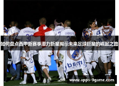 如何盘点西甲新赛季潜力新星揭示未来足球巨星的崛起之路