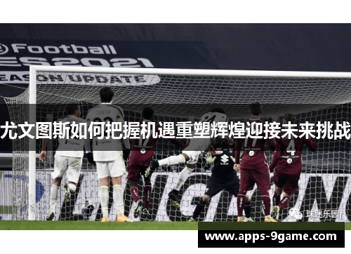 尤文图斯如何把握机遇重塑辉煌迎接未来挑战
