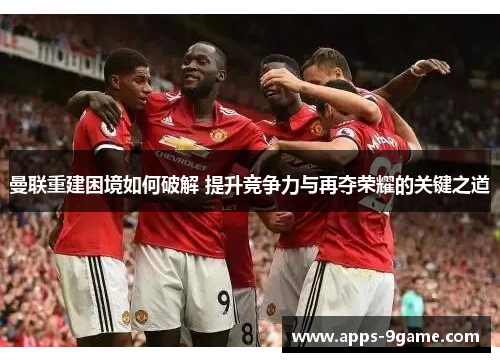 曼联重建困境如何破解 提升竞争力与再夺荣耀的关键之道