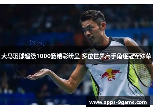 大马羽球超级1000赛精彩纷呈 多位世界高手角逐冠军殊荣