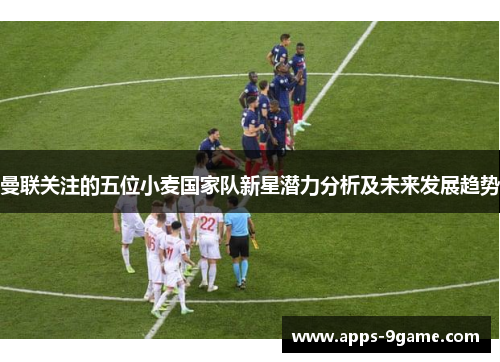 曼联关注的五位小麦国家队新星潜力分析及未来发展趋势