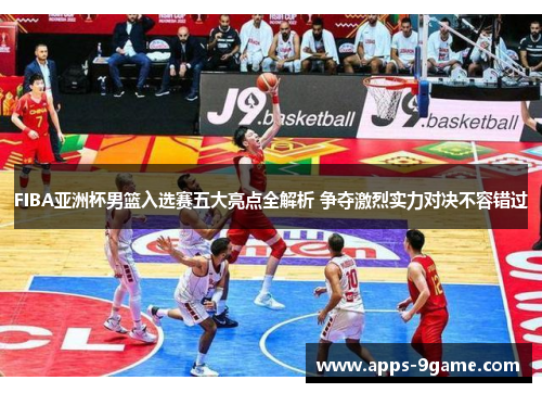 FIBA亚洲杯男篮入选赛五大亮点全解析 争夺激烈实力对决不容错过