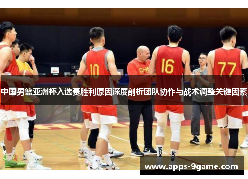 中国男篮亚洲杯入选赛胜利原因深度剖析团队协作与战术调整关键因素