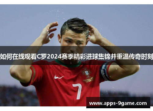 如何在线观看C罗2024赛季精彩进球集锦并重温传奇时刻