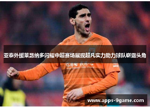 亚泰外援莱昂纳多闪耀中超赛场展现超凡实力助力球队崭露头角
