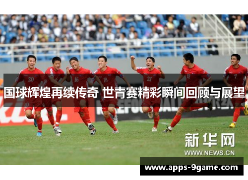 国球辉煌再续传奇 世青赛精彩瞬间回顾与展望