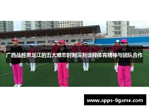 广西战胜黑龙江的五大难忘时刻深刻诠释体育精神与团队合作