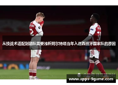 从技战术适配到团队需要浅析阿尔特塔当年入选西班牙国家队的原因