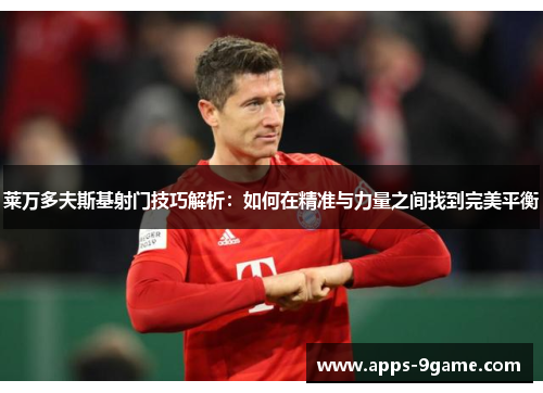 莱万多夫斯基射门技巧解析：如何在精准与力量之间找到完美平衡