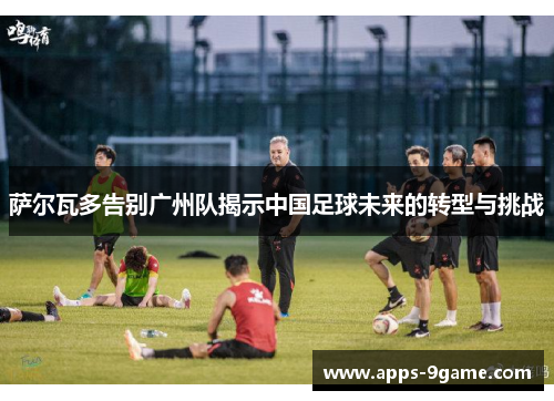 萨尔瓦多告别广州队揭示中国足球未来的转型与挑战