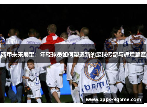 西甲未来展望：年轻球员如何塑造新的足球传奇与辉煌篇章