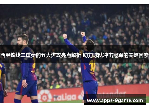 西甲锋线三重奏的五大进攻亮点解析 助力球队冲击冠军的关键因素