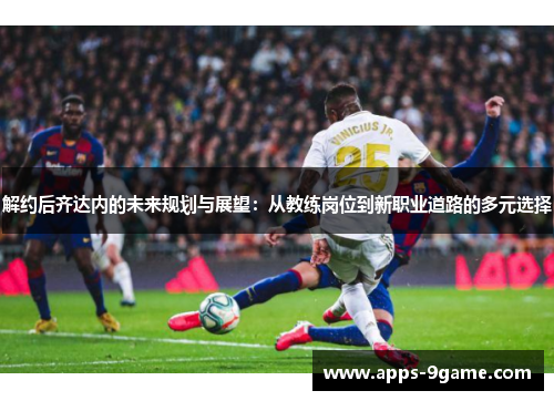 解约后齐达内的未来规划与展望：从教练岗位到新职业道路的多元选择