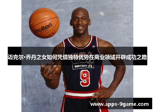 迈克尔·乔丹之女如何凭借独特优势在商业领域开辟成功之路
