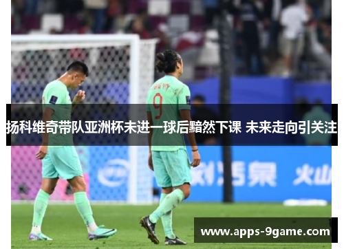 扬科维奇带队亚洲杯未进一球后黯然下课 未来走向引关注
