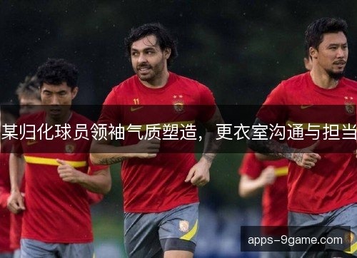 某归化球员领袖气质塑造，更衣室沟通与担当