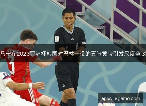 马宁在2023亚洲杯韩国对巴林一役的五张黄牌引发尺度争议
